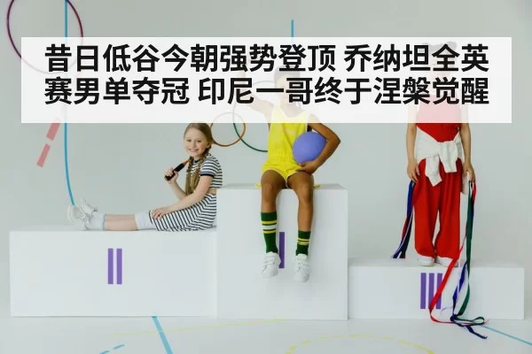 昔日低谷今朝强势登顶 乔纳坦全英赛男单夺冠 印尼一哥终于涅槃觉醒
