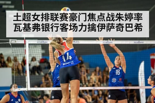 土超女排联赛豪门焦点战朱婷率瓦基弗银行客场力擒伊萨奇巴希