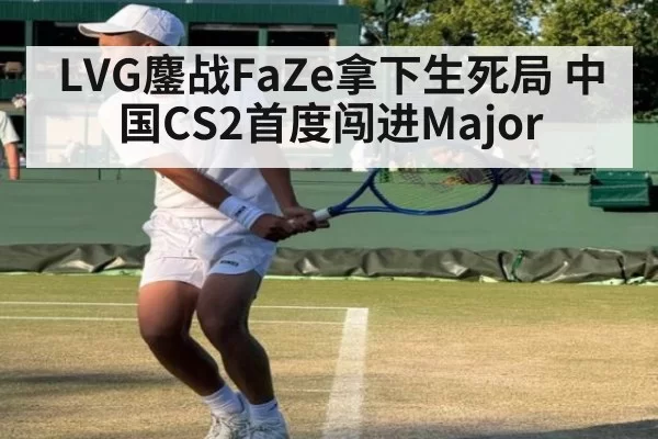 LVG鏖战FaZe拿下生死局 中国CS2首度闯进Major
